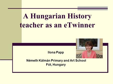 A Hungarian History teacher as an eTwinner Ilona Papp Németh Kálmán Primary and Art School Fót, Hungary.