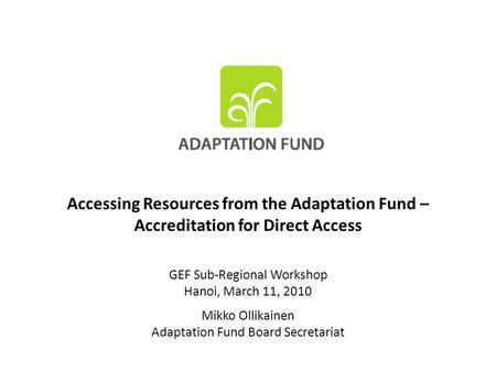 Accessing Resources from the Adaptation Fund – Accreditation for Direct Access GEF Sub-Regional Workshop Hanoi, March 11, 2010 Mikko Ollikainen Adaptation.