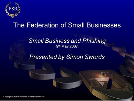 The Federation of Small Businesses Small Business and Phishing 9 th May 2007 Presented by Simon Swords Copyright © 2007 Federation of Small Businesses.