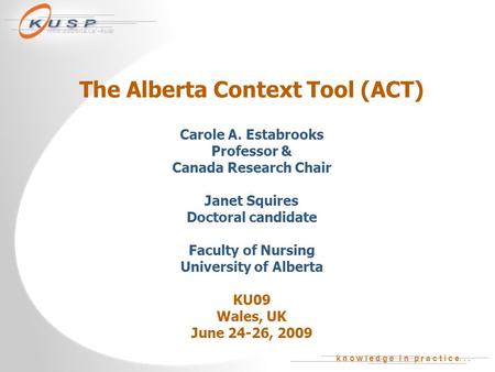 K n o w l e d g e i n p r a c t i c e... www.ualberta.ca/~kusp The Alberta Context Tool (ACT) Carole A. Estabrooks Professor & Canada Research Chair Janet.