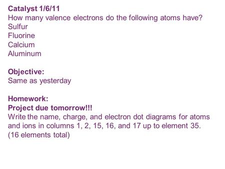 Catalyst 1/6/11 How many valence electrons do the following atoms have? Sulfur Fluorine Calcium Aluminum Objective: Same as yesterday Homework: Project.