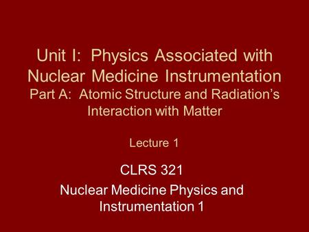 Unit I: Physics Associated with Nuclear Medicine Instrumentation Part A: Atomic Structure and Radiation’s Interaction with Matter Lecture 1 CLRS 321 Nuclear.