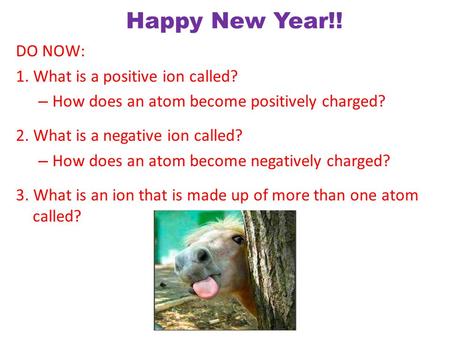 Happy New Year!! DO NOW: 1. What is a positive ion called? – How does an atom become positively charged? 2. What is a negative ion called? – How does.