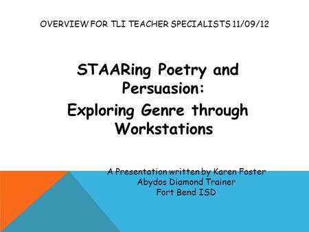 OVERVIEW FOR TLI TEACHER SPECIALISTS 11/09/12 STAARing Poetry and Persuasion: Exploring Genre through Workstations A Presentation written by Karen Foster.