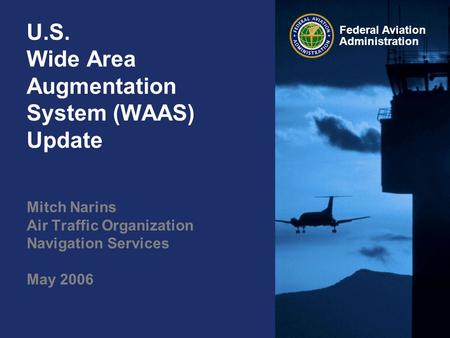 Federal Aviation Administration U.S. Wide Area Augmentation System (WAAS) Update Mitch Narins Air Traffic Organization Navigation Services May 2006.