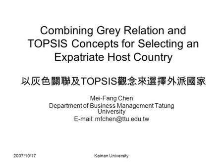 2007/10/17Kainan University Combining Grey Relation and TOPSIS Concepts for Selecting an Expatriate Host Country 以灰色關聯及 TOPSIS 觀念來選擇外派國家 Mei-Fang Chen.