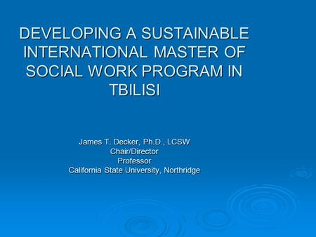 DEVELOPING A SUSTAINABLE INTERNATIONAL MASTER OF SOCIAL WORK PROGRAM IN TBILISI James T. Decker, Ph.D., LCSW Chair/Director Professor California State.