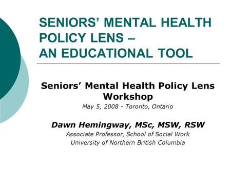 SENIORS’ MENTAL HEALTH POLICY LENS – AN EDUCATIONAL TOOL Seniors’ Mental Health Policy Lens Workshop May 5, 2008 - Toronto, Ontario Dawn Hemingway, MSc,