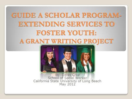 GUIDE A SCHOLAR PROGRAM- EXTENDING SERVICES TO FOSTER YOUTH: A GRANT WRITING PROJECT By: Daisy Cruz School of Social Worker California State University.