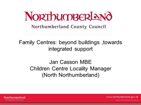 Www.northumberland.gov.uk Copyright 2009 Northumberland County Council Family Centres: beyond buildings,towards integrated support Jan Casson MBE Children.