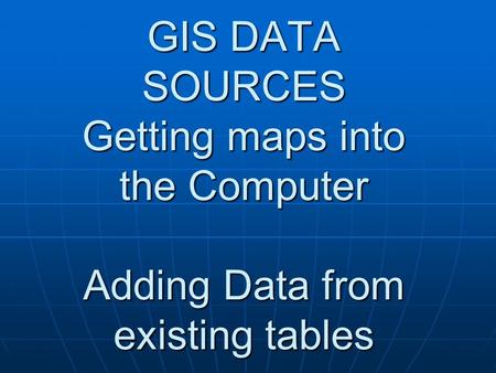 GIS DATA SOURCES Getting maps into the Computer Adding Data from existing tables.