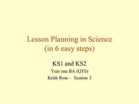 Lesson Planning in Science (in 6 easy steps) KS1 and KS2 Year one BA (QTS) Keith Ross – Session 3.