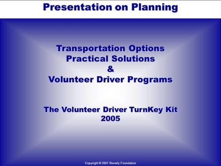 Presentation on Planning Transportation Options Practical Solutions & Volunteer Driver Programs The Volunteer Driver TurnKey Kit 2005 Copyright © 2007.