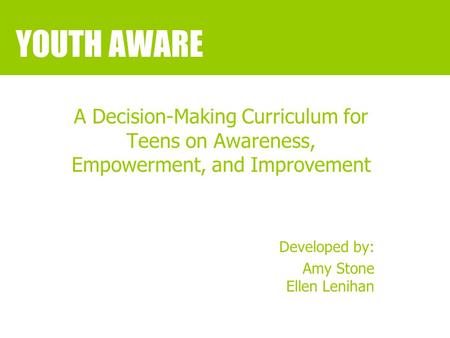 YOUTH AWARE A Decision-Making Curriculum for Teens on Awareness, Empowerment, and Improvement Developed by: Amy Stone Ellen Lenihan.