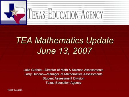 TASSP June 2007 TEA Mathematics Update June 13, 2007 Julie Guthrie—Director of Math & Science Assessments Larry Duncan—Manager of Mathematics Assessments.