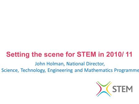 Setting the scene for STEM in 2010/ 11 John Holman, National Director, Science, Technology, Engineering and Mathematics Programme.