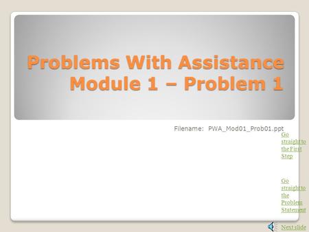 Problems With Assistance Module 1 – Problem 1 Filename: PWA_Mod01_Prob01.ppt Next slide Go straight to the Problem Statement Go straight to the First.