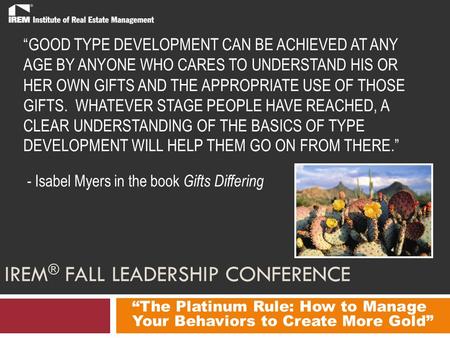 IREM ® FALL LEADERSHIP CONFERENCE “The Platinum Rule: How to Manage Your Behaviors to Create More Gold” “GOOD TYPE DEVELOPMENT CAN BE ACHIEVED AT ANY AGE.