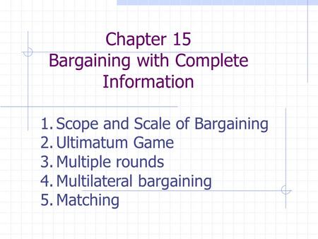 Chapter 15 Bargaining with Complete Information 1.Scope and Scale of Bargaining 2.Ultimatum Game 3.Multiple rounds 4.Multilateral bargaining 5.Matching.