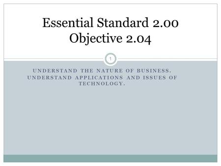 UNDERSTAND THE NATURE OF BUSINESS. UNDERSTAND APPLICATIONS AND ISSUES OF TECHNOLOGY. 1 Essential Standard 2.00 Objective 2.04.