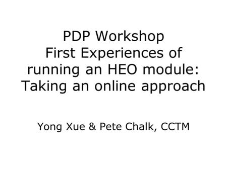 PDP Workshop First Experiences of running an HEO module: Taking an online approach Yong Xue & Pete Chalk, CCTM.