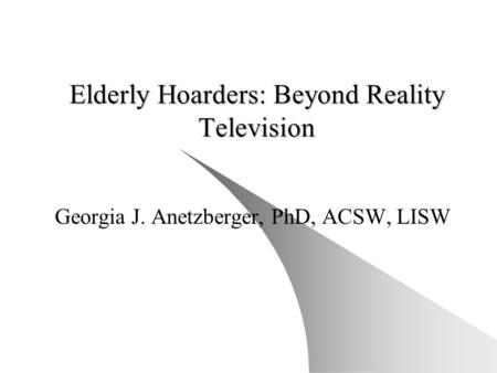 Elderly Hoarders: Beyond Reality Television Georgia J. Anetzberger, PhD, ACSW, LISW.