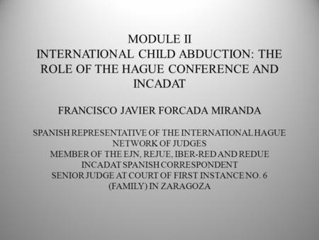 MODULE II INTERNATIONAL CHILD ABDUCTION: THE ROLE OF THE HAGUE CONFERENCE AND INCADAT FRANCISCO JAVIER FORCADA MIRANDA SPANISH REPRESENTATIVE OF THE INTERNATIONAL.