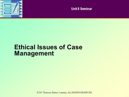 Ethical Issues of Case Management Unit 8 Seminar ©2007 Thomson Delmar Learning. ALL RIGHTS RESERVED.