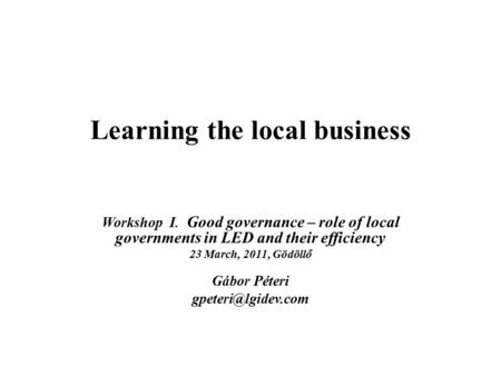 Learning the local business Workshop I. Good governance – role of local governments in LED and their efficiency 23 March, 2011, Gödöllő Gábor Péteri