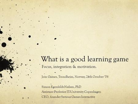 What is a good learning game Focus, integration & motivation. Join Games, Trondheim, Norway, 24th October ‘08 Simon Egenfeldt-Nielsen, PhD Assistant Professor.