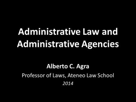 Administrative Law and Administrative Agencies Alberto C. Agra Professor of Laws, Ateneo Law School 2014.