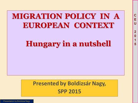 Presentation by Boldizsar Nagy CEU 2015CEU 2015 MIGRATION POLICY IN A EUROPEAN CONTEXT Hungary in a nutshell Presented by Boldizsár Nagy, SPP 2015.