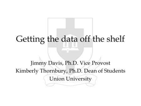 Getting the data off the shelf Jimmy Davis, Ph.D. Vice Provost Kimberly Thornbury, Ph.D. Dean of Students Union University.