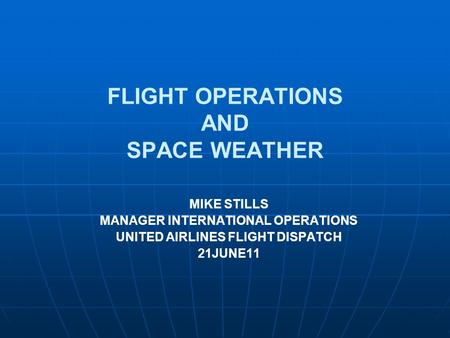 FLIGHT OPERATIONS AND SPACE WEATHER MIKE STILLS MANAGER INTERNATIONAL OPERATIONS UNITED AIRLINES FLIGHT DISPATCH 21JUNE11.