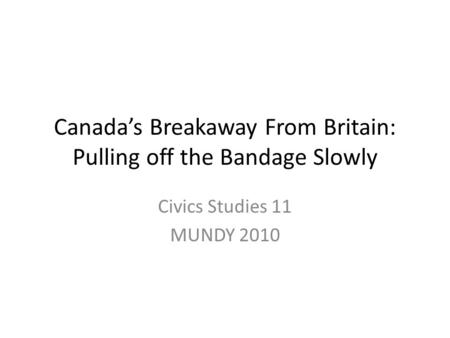 Canada’s Breakaway From Britain: Pulling off the Bandage Slowly Civics Studies 11 MUNDY 2010.