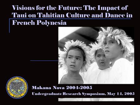 Visions for the Future: The Impact of Taui on Tahitian Culture and Dance in French Polynesia Makana Nova 2004-2005 Undergraduate Research Symposium, May.