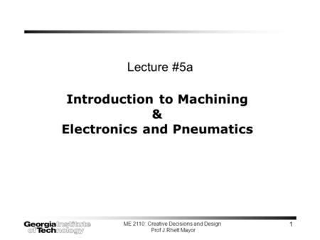 ME 2110: Creative Decisions and Design Prof J.Rhett Mayor 1 Introduction to Machining & Electronics and Pneumatics Lecture #5a.