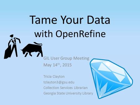 Tame Your Data with OpenRefine GIL User Group Meeting May 14 th, 2015 Tricia Clayton Collection Services Librarian Georgia State University.