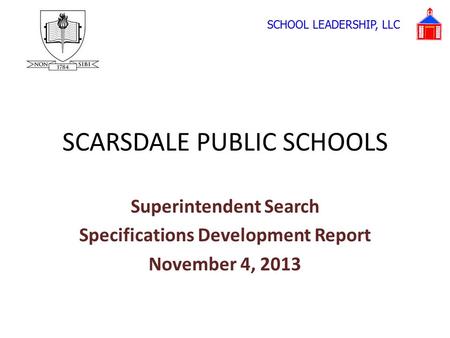 SCARSDALE PUBLIC SCHOOLS Superintendent Search Specifications Development Report November 4, 2013 SCHOOL LEADERSHIP, LLC.