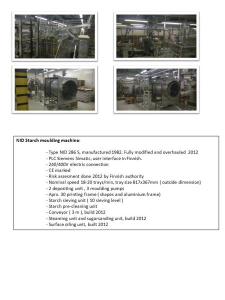 NID Starch moulding machine: - Type NID 286 S, manufactured 1982. Fully modified and overhauled 2012 - PLC Siemens Simatic, user interface in Finnish.