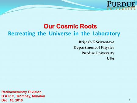 Recreating the Universe in the Laboratory Brijesh K Srivastava Department of Physics Purdue University USA Our Cosmic Roots Radiochemistry Division, B.A.R.C,