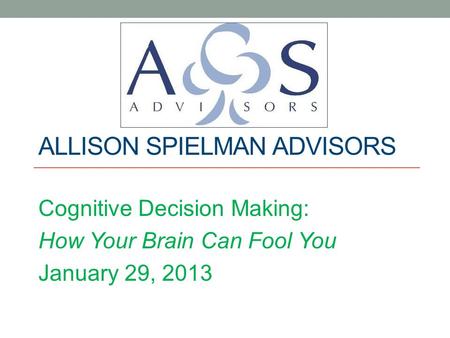 ALLISON SPIELMAN ADVISORS Cognitive Decision Making: How Your Brain Can Fool You January 29, 2013.