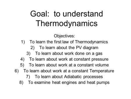 Goal: to understand Thermodynamics Objectives: 1)To learn the first law of Thermodynamics 2)To learn about the PV diagram 3)To learn about work done on.