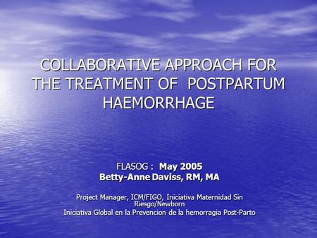 COLLABORATIVE APPROACH FOR THE TREATMENT OF POSTPARTUM HAEMORRHAGE FLASOG : May 2005 Betty-Anne Daviss, RM, MA Project Manager, ICM/FIGO, Iniciativa Maternidad.