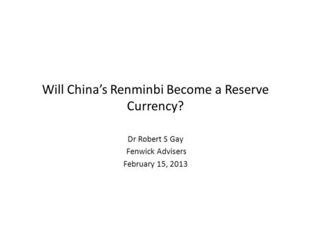 Will China’s Renminbi Become a Reserve Currency? Dr Robert S Gay Fenwick Advisers February 15, 2013.