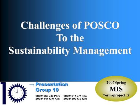 2007Spring MIS Group10SM → Presentation Group 10 Group 10 2007Spring MIS Term-project 2 Challenges of POSCO To the Sustainability Management 20021063 J.M.