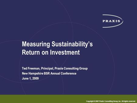 Copyright © 2007 Praxis Consulting Group, Inc. All rights reserved. Measuring Sustainability’s Return on Investment Ted Freeman, Principal, Praxis Consulting.