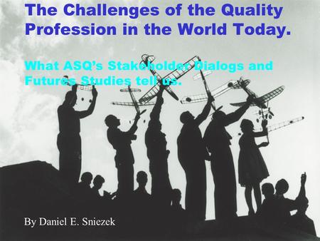 The Challenges of the Quality Profession in the World Today. What ASQ’s Stakeholder Dialogs and Futures Studies tell us. By Daniel E. Sniezek.