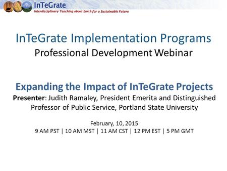 InTeGrate Implementation Programs Professional Development Webinar Expanding the Impact of InTeGrate Projects Presenter: Judith Ramaley, President Emerita.