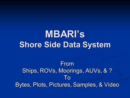 MBARI’s Shore Side Data System From Ships, ROVs, Moorings, AUVs, & ? To Bytes, Plots, Pictures, Samples, & Video.